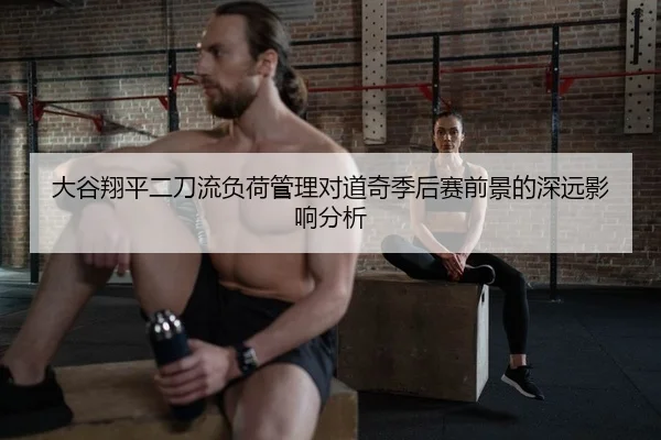 大谷翔平二刀流负荷管理对道奇季后赛前景的深远影响分析